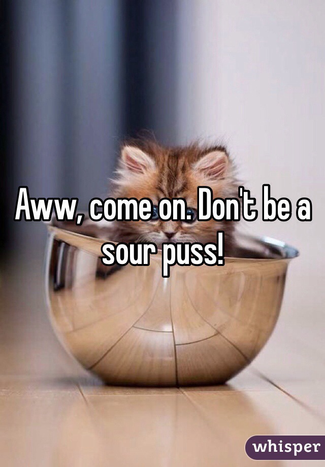 Aww, come on. Don't be a sour puss!