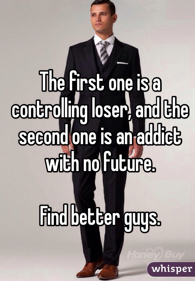 The first one is a controlling loser, and the second one is an addict with no future. 

Find better guys. 