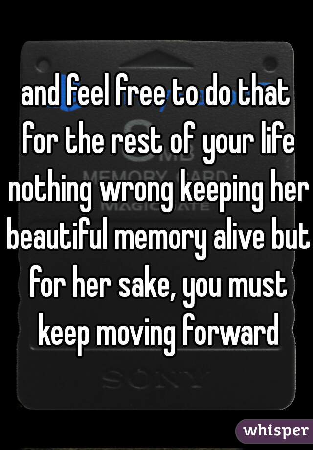 and feel free to do that for the rest of your life nothing wrong keeping her beautiful memory alive but for her sake, you must keep moving forward