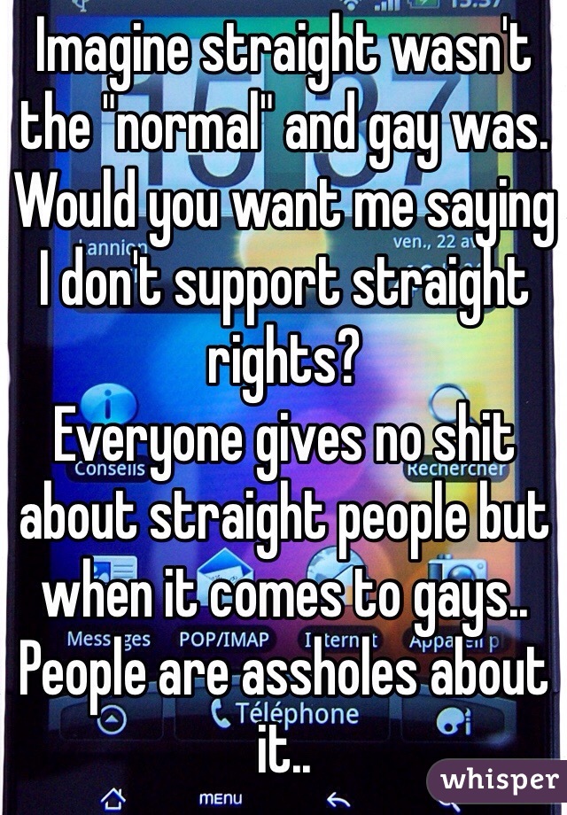 Imagine straight wasn't the "normal" and gay was.
Would you want me saying I don't support straight rights?
Everyone gives no shit about straight people but when it comes to gays.. People are assholes about it.. 