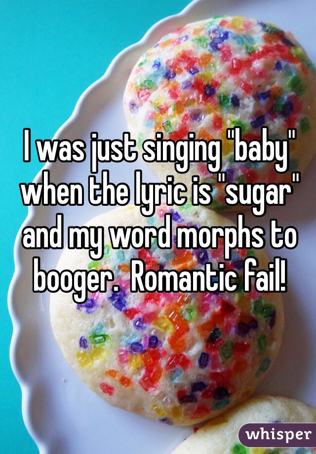 I was just singing "baby" when the lyric is "sugar" and my word morphs to booger.  Romantic fail!