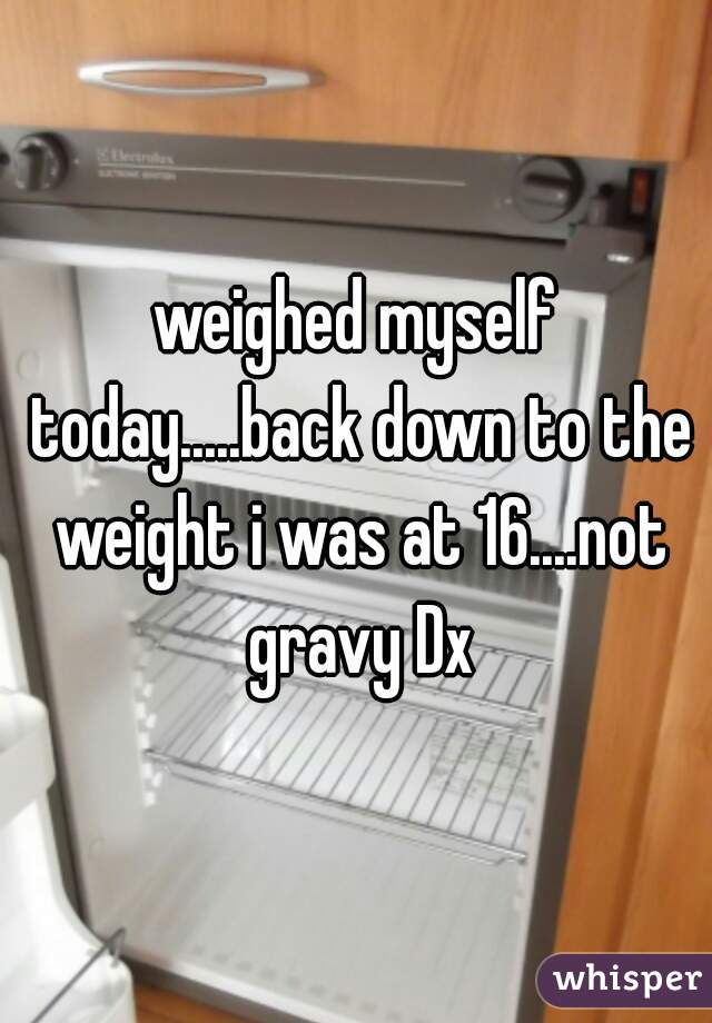 weighed myself today.....back down to the weight i was at 16....not gravy Dx