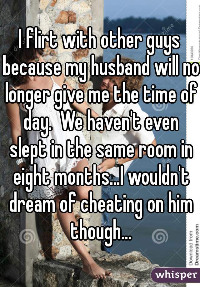 I flirt with other guys because my husband will no longer give me the time of day.  We haven't even slept in the same room in eight months...I wouldn't dream of cheating on him though...