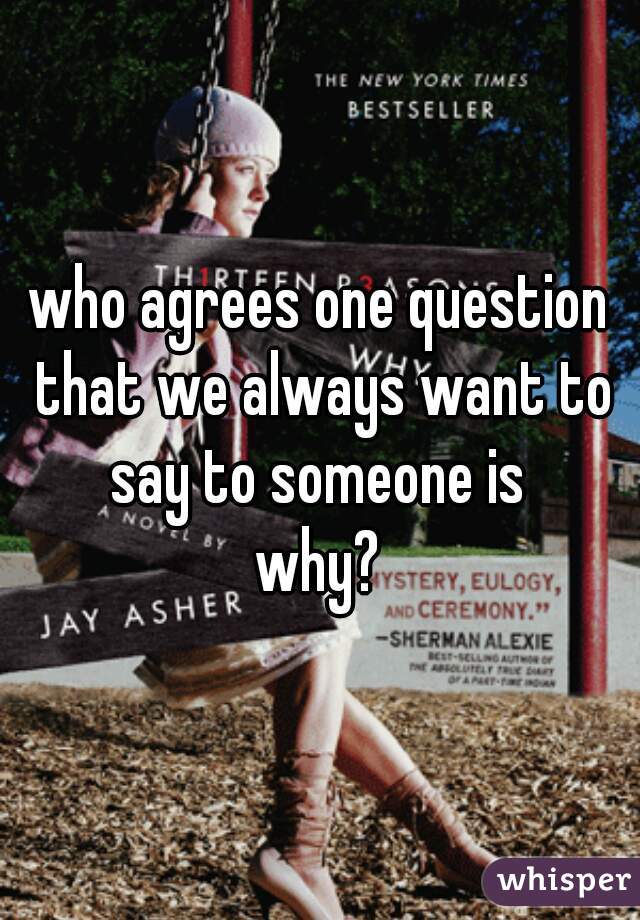 who agrees one question that we always want to say to someone is 

why?