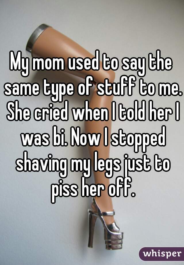 My mom used to say the same type of stuff to me. She cried when I told her I was bi. Now I stopped shaving my legs just to piss her off.
