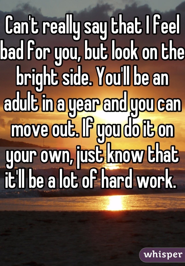 Can't really say that I feel bad for you, but look on the bright side. You'll be an adult in a year and you can move out. If you do it on your own, just know that it'll be a lot of hard work. 