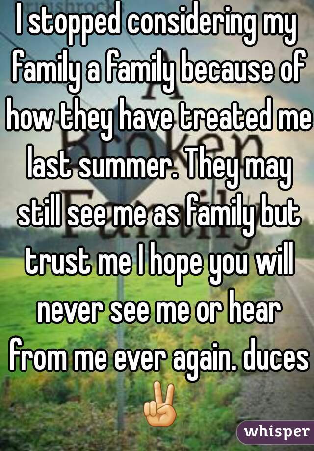 I stopped considering my family a family because of how they have treated me last summer. They may still see me as family but trust me I hope you will never see me or hear from me ever again. duces ✌