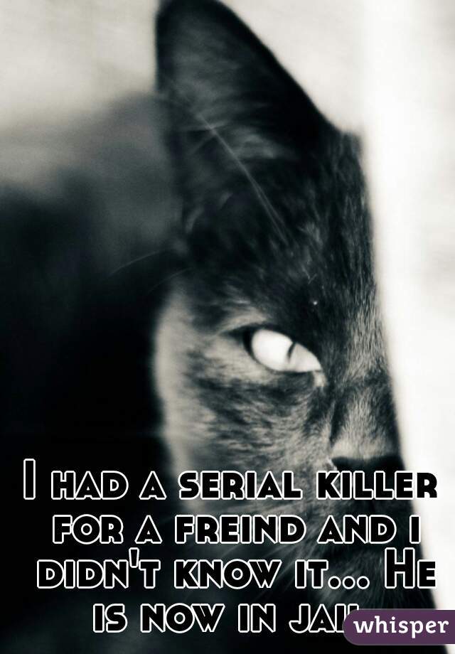 I had a serial killer for a freind and i didn't know it... He is now in jail.