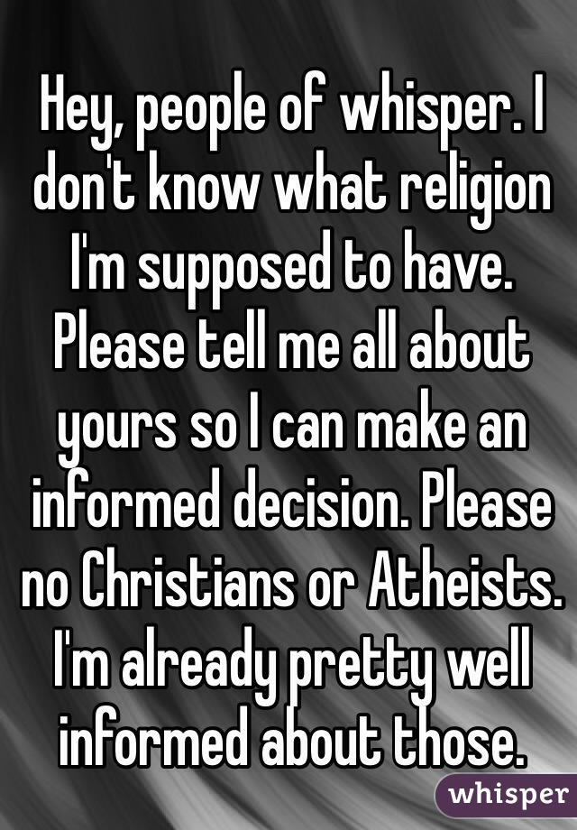Hey, people of whisper. I don't know what religion I'm supposed to have. Please tell me all about yours so I can make an informed decision. Please no Christians or Atheists. I'm already pretty well informed about those.