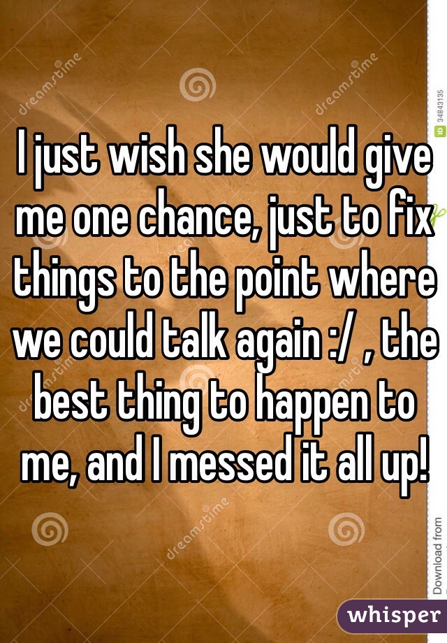 I just wish she would give me one chance, just to fix things to the point where we could talk again :/ , the best thing to happen to me, and I messed it all up! 