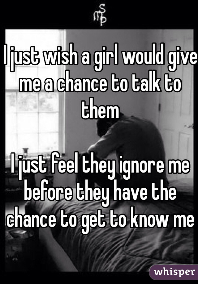 I just wish a girl would give me a chance to talk to them 

I just feel they ignore me before they have the chance to get to know me