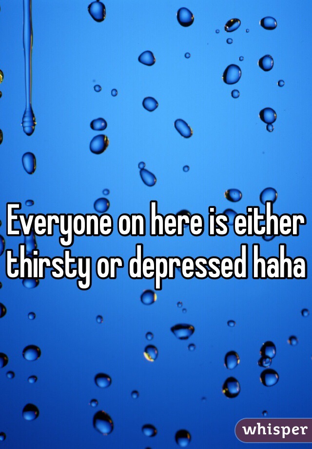 Everyone on here is either thirsty or depressed haha 