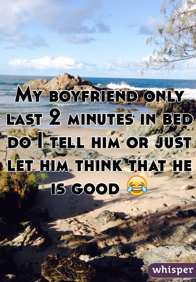 My boyfriend only last 2 minutes in bed do I tell him or just let him think that he is good 😂