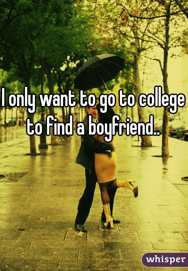 I only want to go to college to find a boyfriend.. 