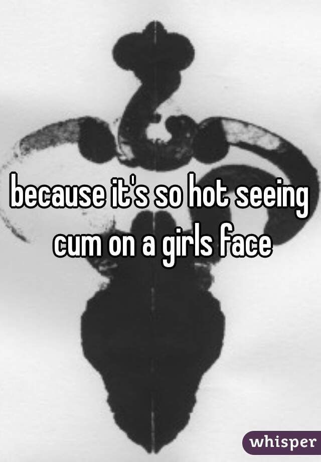 because it's so hot seeing cum on a girls face
