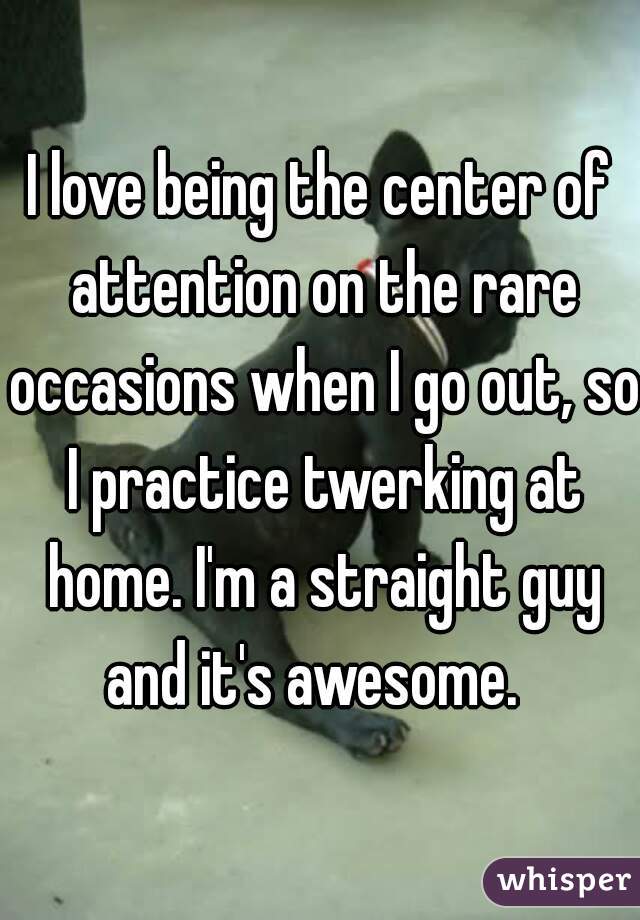 I love being the center of attention on the rare occasions when I go out, so I practice twerking at home. I'm a straight guy and it's awesome.  