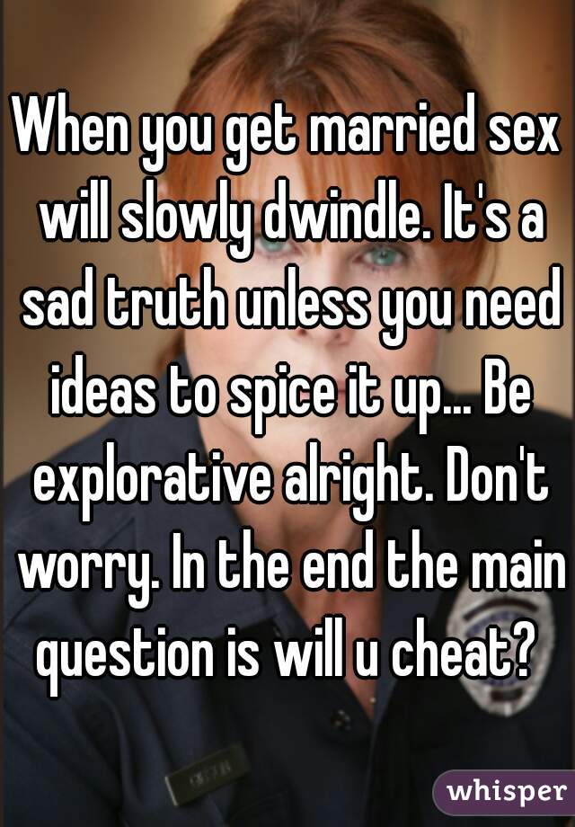 When you get married sex will slowly dwindle. It's a sad truth unless you need ideas to spice it up... Be explorative alright. Don't worry. In the end the main question is will u cheat? 