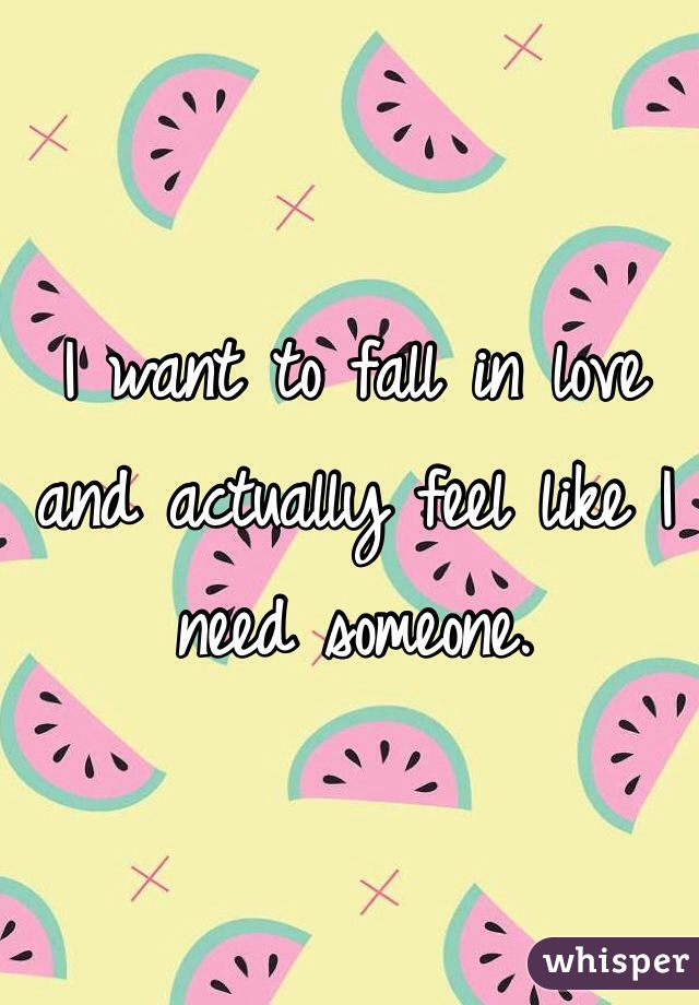 I want to fall in love and actually feel like I need someone.
