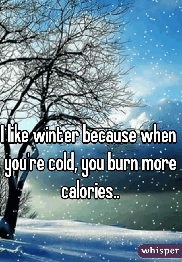 I like winter because when you're cold, you burn more calories..