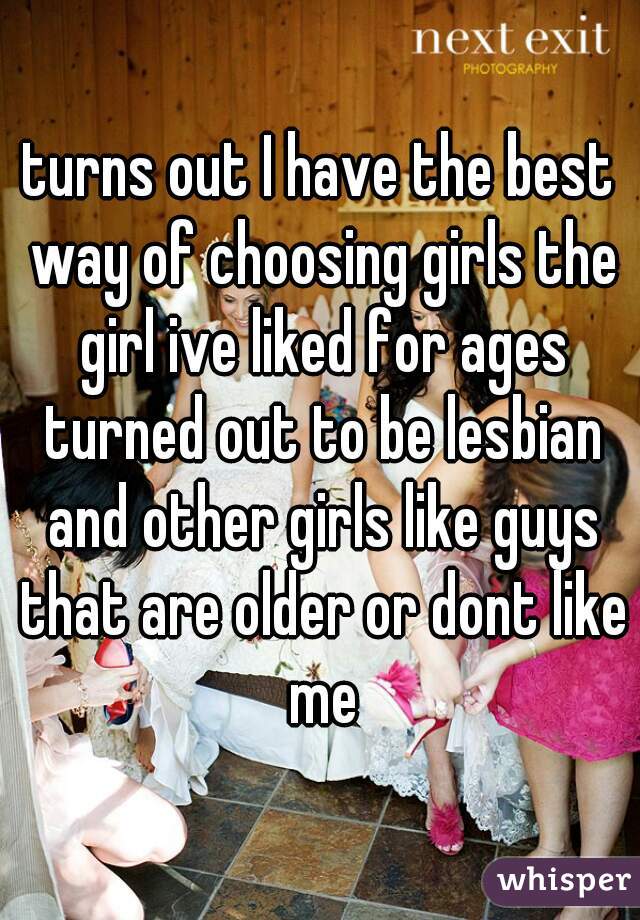 turns out I have the best way of choosing girls the girl ive liked for ages turned out to be lesbian and other girls like guys that are older or dont like me