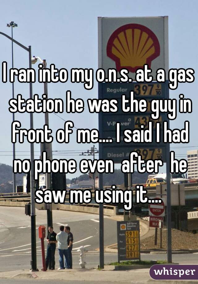 I ran into my o.n.s. at a gas station he was the guy in front of me.... I said I had no phone even  after  he saw me using it.... 
