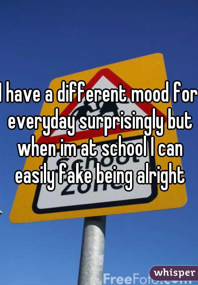I have a different mood for everyday surprisingly but when im at school I can easily fake being alright