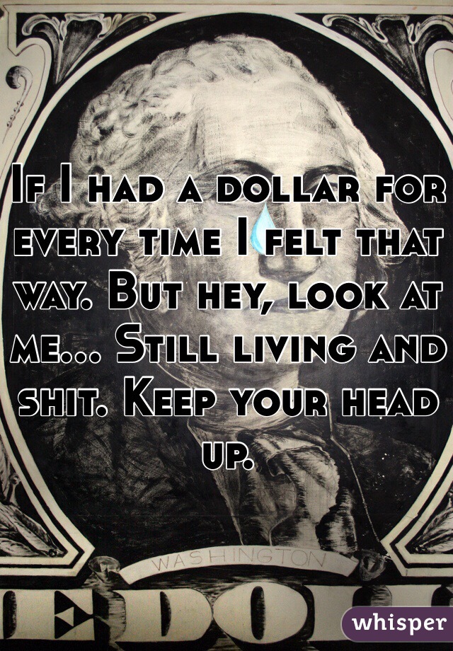 If I had a dollar for every time I felt that way. But hey, look at me... Still living and shit. Keep your head up.