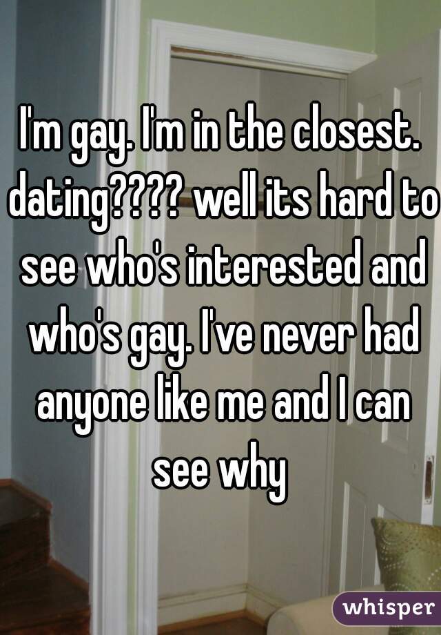 I'm gay. I'm in the closest. dating???? well its hard to see who's interested and who's gay. I've never had anyone like me and I can see why 