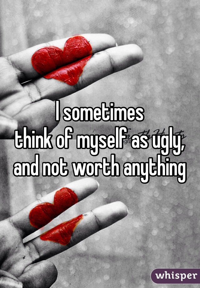 I sometimes 
think of myself as ugly, and not worth anything