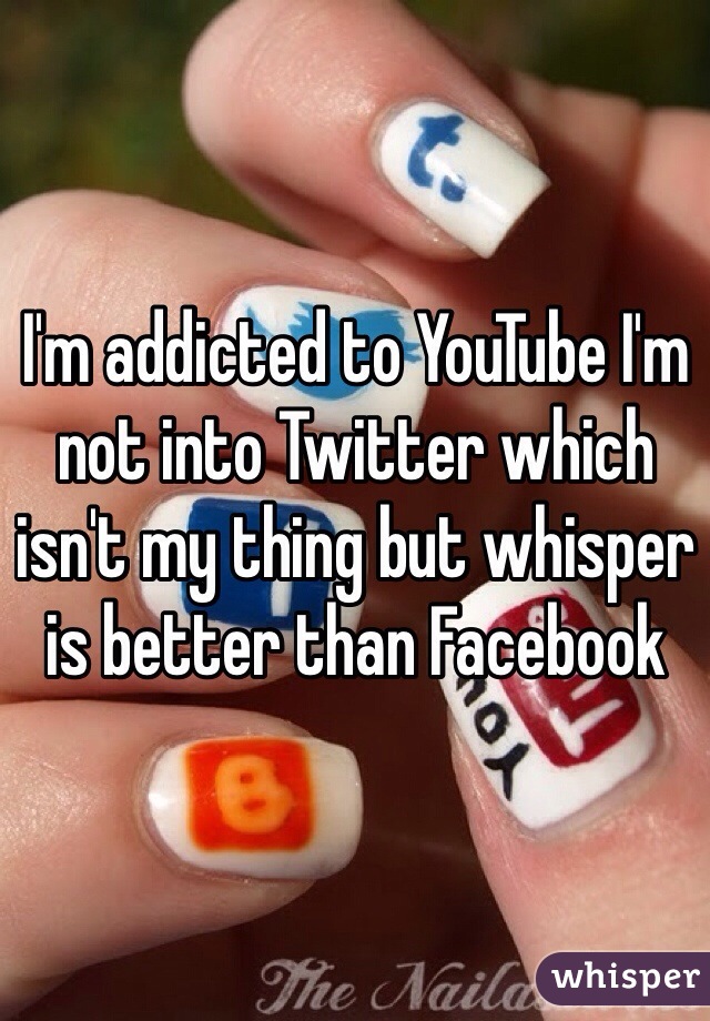 I'm addicted to YouTube I'm not into Twitter which isn't my thing but whisper is better than Facebook