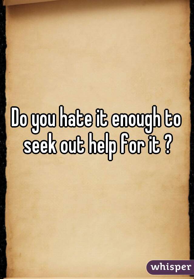 Do you hate it enough to seek out help for it ?