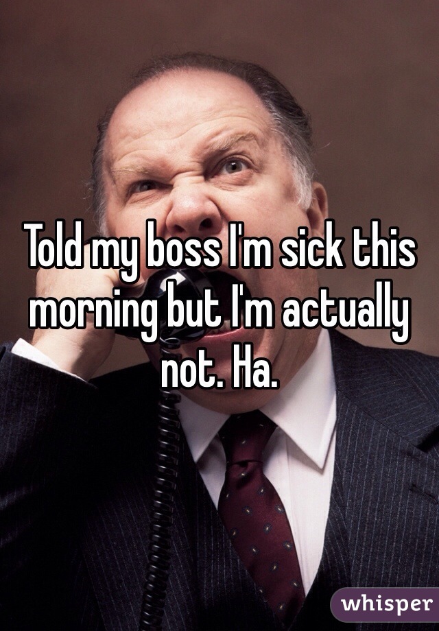 Told my boss I'm sick this morning but I'm actually not. Ha. 