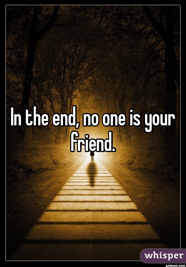 In the end, no one is your friend.