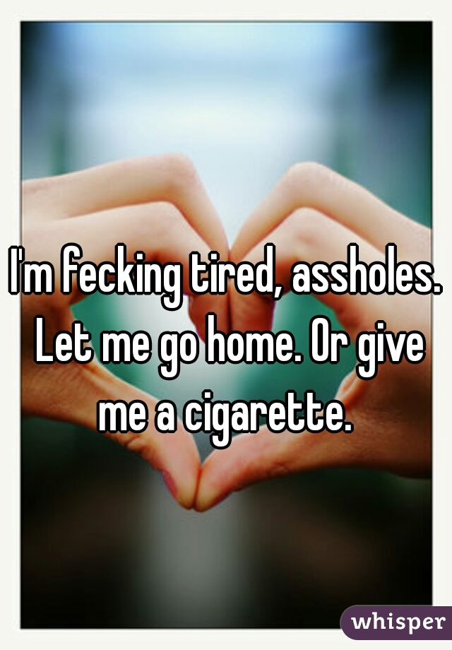 I'm fecking tired, assholes. Let me go home. Or give me a cigarette. 