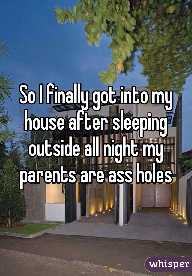 So I finally got into my house after sleeping outside all night my parents are ass holes
