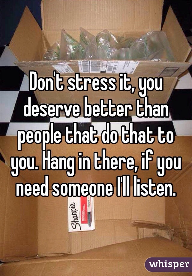 Don't stress it, you deserve better than people that do that to you. Hang in there, if you need someone I'll listen.
