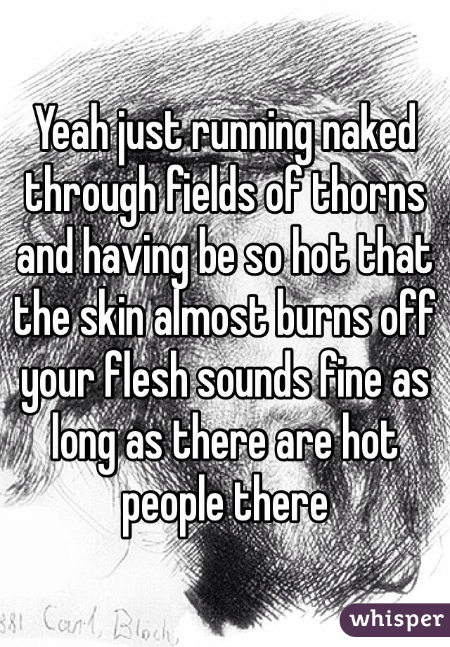 Yeah just running naked through fields of thorns and having be so hot that the skin almost burns off your flesh sounds fine as long as there are hot people there
