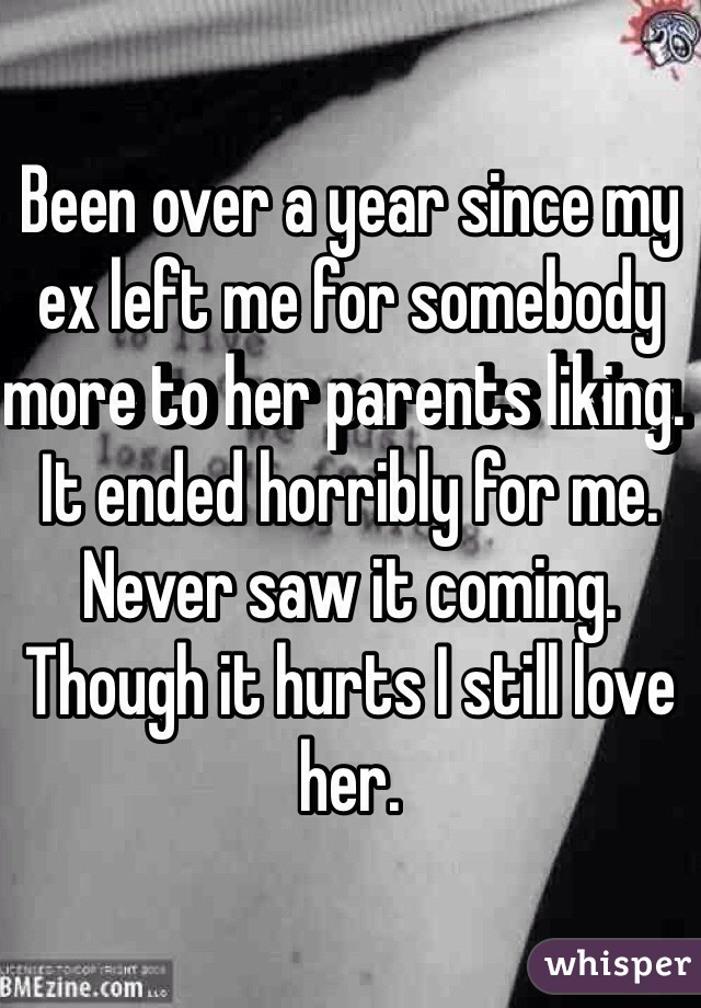 Been over a year since my ex left me for somebody more to her parents liking. It ended horribly for me. Never saw it coming. Though it hurts I still love her. 