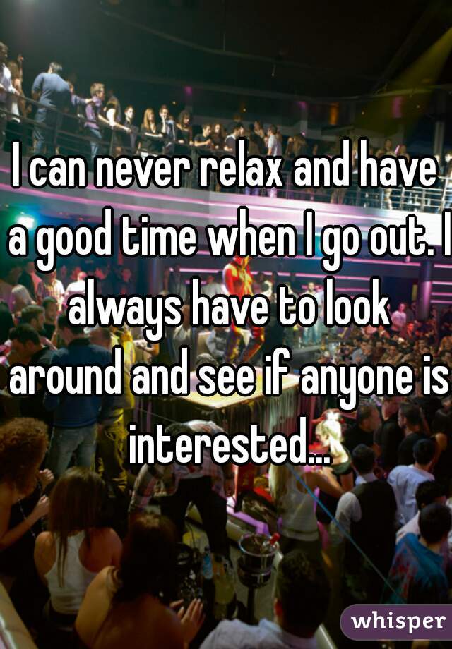 I can never relax and have a good time when I go out. I always have to look around and see if anyone is interested...