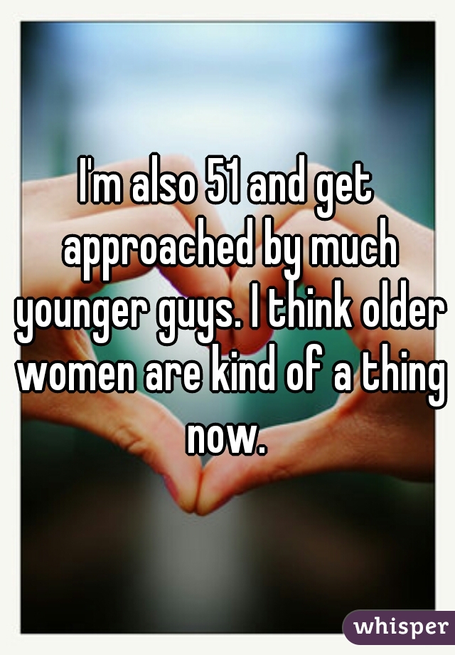 I'm also 51 and get approached by much younger guys. I think older women are kind of a thing now. 