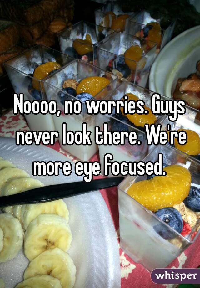 Noooo, no worries. Guys never look there. We're more eye focused. 