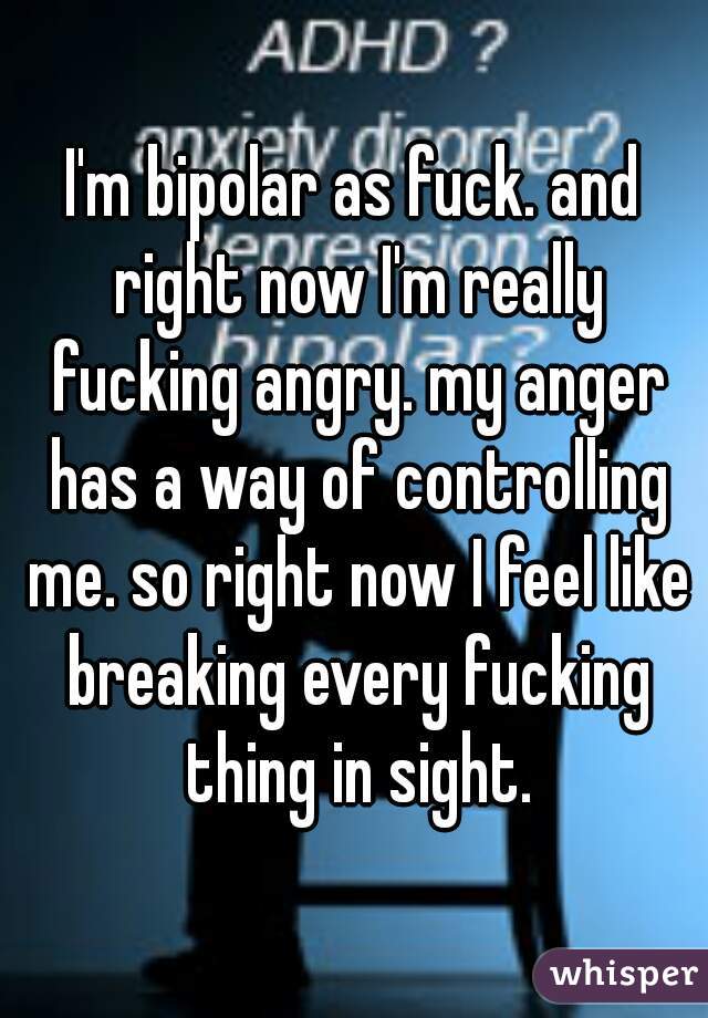 I'm bipolar as fuck. and right now I'm really fucking angry. my anger has a way of controlling me. so right now I feel like breaking every fucking thing in sight.
