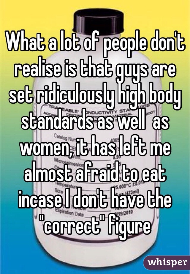 What a lot of people don't realise is that guys are set ridiculously high body standards as well  as women, it has left me almost afraid to eat incase I don't have the "correct" figure