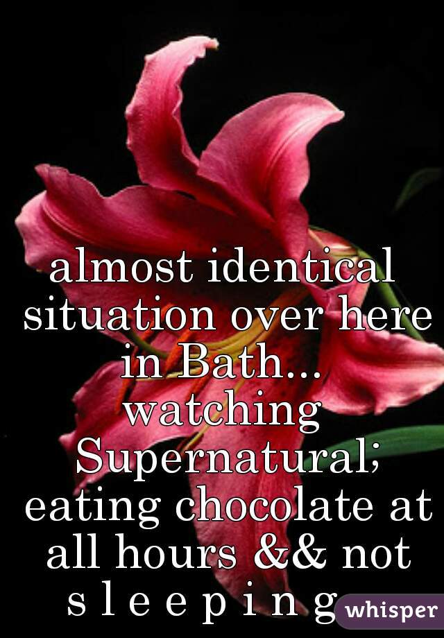 almost identical situation over here in Bath... 
watching Supernatural; eating chocolate at all hours && not
s l e e p i n g ..