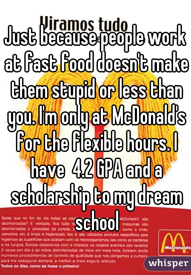 Just because people work at fast food doesn't make them stupid or less than you. I'm only at McDonald's for the flexible hours. I have  4.2 GPA and a scholarship to my dream school