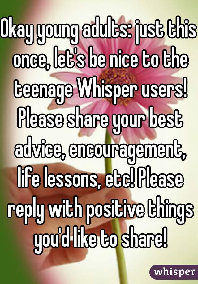 Okay young adults: just this once, let's be nice to the teenage Whisper users! Please share your best advice, encouragement, life lessons, etc! Please reply with positive things you'd like to share!