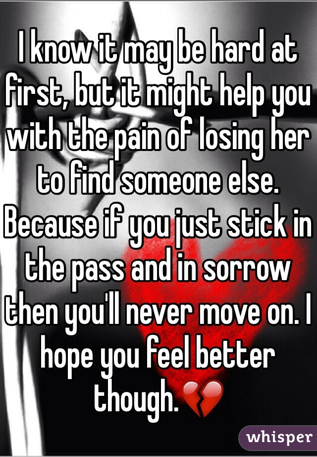 I know it may be hard at first, but it might help you with the pain of losing her to find someone else. Because if you just stick in the pass and in sorrow then you'll never move on. I hope you feel better though.💔