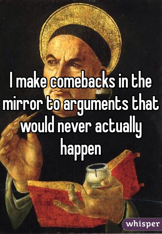 I make comebacks in the mirror to arguments that would never actually happen