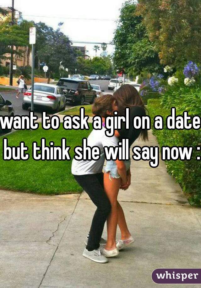 want to ask a girl on a date but think she will say now :0