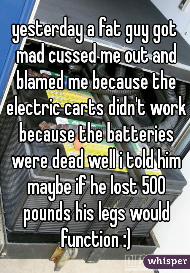 yesterday a fat guy got mad cussed me out and blamed me because the electric carts didn't work because the batteries were dead well i told him maybe if he lost 500 pounds his legs would function :)